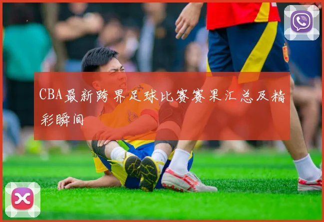 CBA最新跨界足球比赛赛果汇总及精彩瞬间