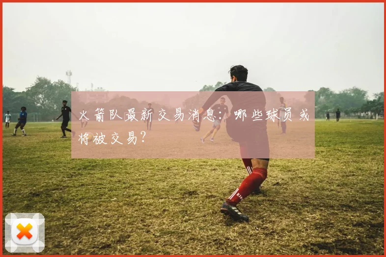 火箭队最新交易消息：哪些球员或将被交易？