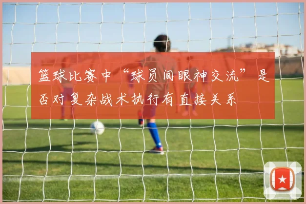 篮球比赛中“球员间眼神交流”是否对复杂战术执行有直接关系